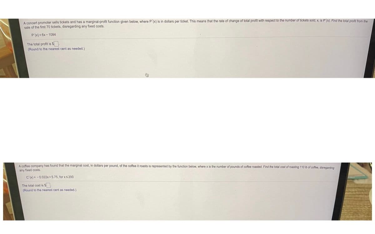 A concert promoter sells tickets and has a marginal-profit function given below, where P'(x) is in dollars per ticket. This means that the rate of change of total profit with respect to the number of tickets sold, x, is P'(x). Find the total profit from the
sale of the first 70 tickets, disregarding any fixed costs.
P'(x) = 6x - 1084
The total profit is S
(Round to the nearest cent as needed.)
A coffee company has found that the marginal cost, in dollars per pound, of the coffee it roasts is represented by the function below, where x is the number of pounds of coffee roasted. Find the total cost of roasting 110 lb of coffee, disregarding
any fixed costs.
c'(x) = -0.022x + 5.75, for xs200
The total cost is $
(Round to the nearest cent as needed.)
