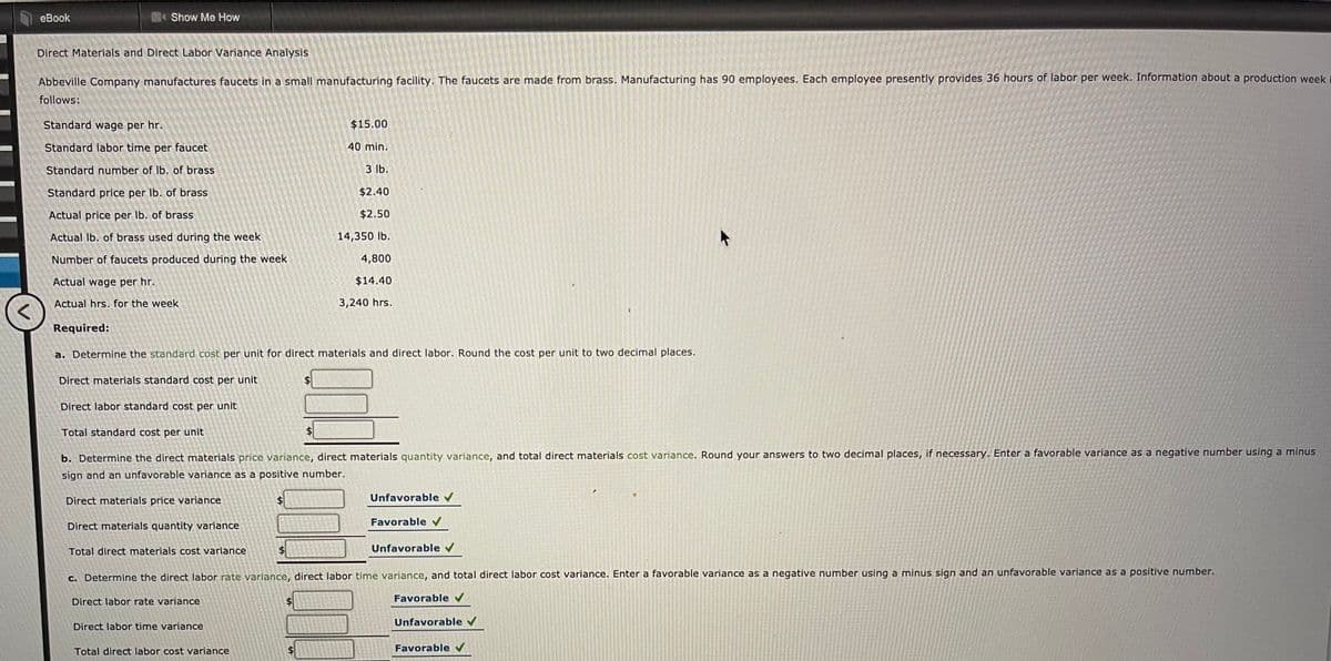 еBook
Show Me How
Direct Materials and Direct Labor Variance Analysis
Abbeville Company manufactures faucets in a small manufacturing facility. The faucets are made from brass. Manufacturing has 90 employees. Each employee presently provides 36 hours of labor per week. Information about a production week
follows:
Standard wage per hr.
$15.00
Standard labor time per faucet
40 min.
Standard number of Ib. of brass
3 lb.
Standard price per Ib. of brass
$2.40
Actual price per Ib. of brass
$2.50
Actual Ib. of brass used durìng the week
14,350 lb.
Number of faucets produced during the week
4,800
Actual wage per hr.
$14.40
Actual hrs. for the week
3,240 hrs.
Required:
a. Determine the standard cost per unit for direct materials and direct labor. Round the cost per unit to two decimal places.
Direct materials standard cost per unit
Direct labor standard cost per unit
Total standard cost per unit
b. Determine the direct materials price variance, direct materials quantity variance, and total direct materials cost variance. Round your ansswers to two decimal places, if necessary. Enter a favorable variance as a negative number using a minus
sign and an unfavorable variance as a positive number.
Direct materials price variance
24
Unfavorable v
Favorable
Direct materials quantity variance
Total direct materials cost variance
$4
Unfavorable v
c. Determine the direct labor rate variance, direct labor time variance, and total direct labor cost variance. Enter a favorable variance as a negative number using a minus sign and an unfavorable variance as a posítive number.
Direct labor rate variance
$4
Favorable
Unfavorable v
Direct labor time variance
Total direct labor cost variance
Favorable
