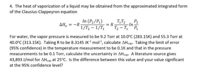 4. The heat of vaporization of a liquid may be obtained from the approximated integrated form
of the Clausius-Clappeyron equation
In (P2/P,)
1/T,- 1/T,
T,T2
T2 - T, P
P2
AH, = -R-
= R
-In-
For water, the vapor pressure is measured to be 9.2 Torr at 10.0°C (283.15K) and 55.3 Torr at
40.0°C (313.15K). Taking R to be 8.3145 JK' mol', calculate AHvap. Taking the limit of error
(95% confidence) in the temperature measurement to be 0.1K and that in the pressure
measurements to be 0.1 Torr, calculate the uncertainty in AHvap. A literature source gives
43,893 J/mol for AHvap at 25°C. Is the difference between this value and your value significant
at the 95% confidence level?
