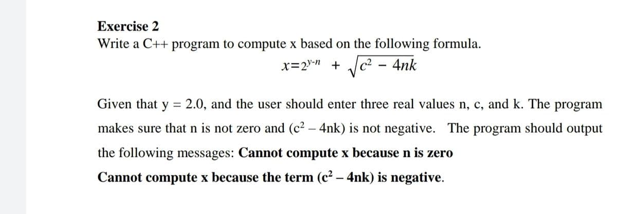 Exercise 2
Write a C++ program to compute x based on the following formula.
x=2"-" + c2 – 4nk
Given that y
2.0, and the user should enter three real values n, c, and k. The program
makes sure that n is not zero and (c² – 4nk) is not negative. The program should output
the following messages: Cannot compute x because n is zero
Cannot compute x because the term (c² – 4nk) is negative.
