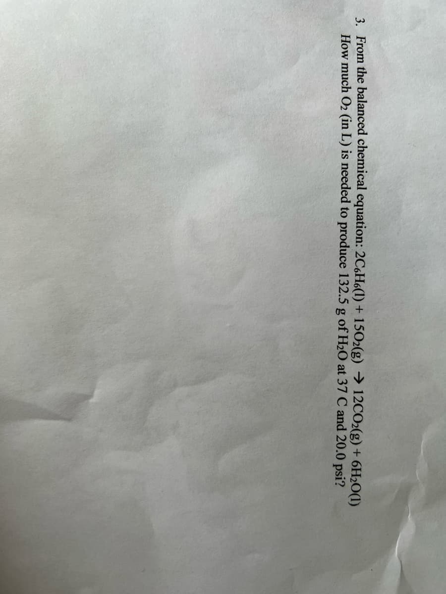 3. From the balanced chemical equation: 2C6H6(1) + 1502(g) →> 12CO2(g) + 6H2O(1)
How much O2 (in L) is needed to produce 132.5 g of H2O at 37 C and 20.0 psi?
