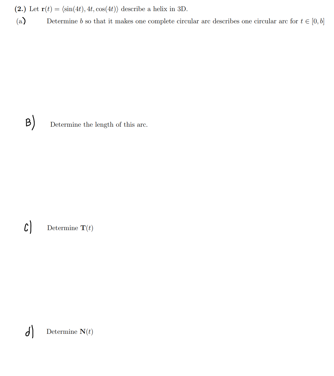 (2.) Let r(t) = (sin(4t), 4t, cos(4t)) describe a helix in 3D.
(a.)
B)
c)
dl
Determine b so that it makes one complete circular arc describes one circular arc for t = [0, b]
Determine the length of this arc.
Determine T(t)
Determine N(t)