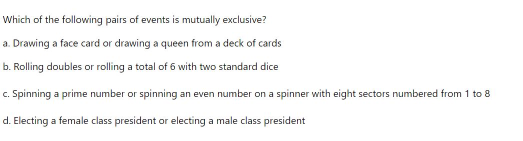 Which of the following pairs of events is mutually exclusive?
a. Drawing a face card or drawing a queen from a deck of cards
b. Rolling doubles or rolling a total of 6 with two standard dice
c. Spinning a prime number or spinning an even number on a spinner with eight sectors numbered from 1 to 8
d. Electing a female class president or electing a male class president