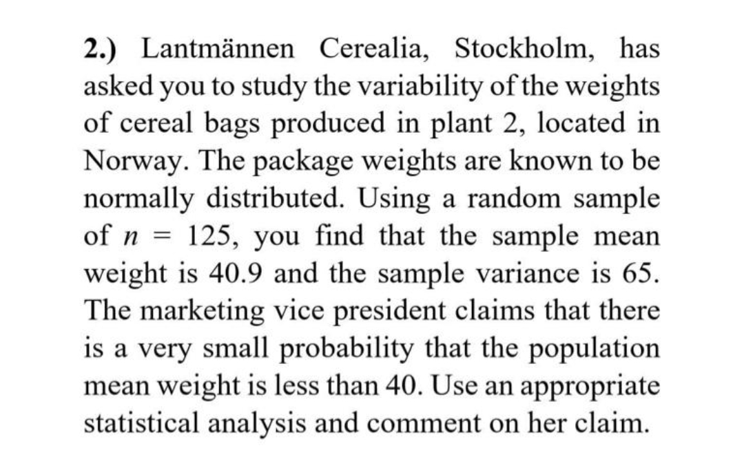 2.) Lantmännen Cerealia, Stockholm, has
asked you to study the variability of the weights
of cereal bags produced in plant 2, located in
Norway. The package weights are known to be
normally distributed. Using a random sample
of n = 125, you find that the sample mean
weight is 40.9 and the sample variance is 65.
The marketing vice president claims that there
is a very small probability that the population
mean weight is less than 40. Use an appropriate
statistical analysis and comment on her claim.
