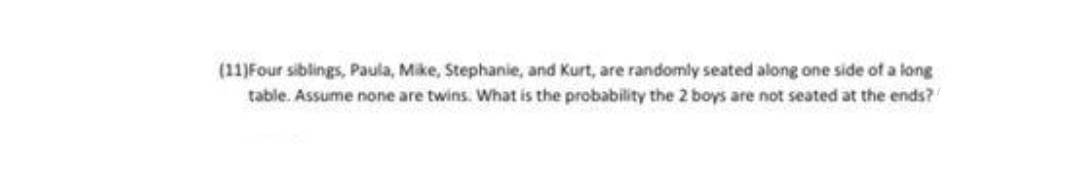 (11)Four siblings, Paula, Mike, Stephanie, and Kurt, are randomly seated along one side of a long
table. Assume none are twins. What is the probability the 2 boys are not seated at the ends?