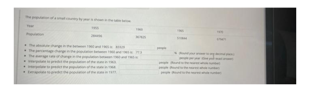 The population of a small country by year is shown in the table below.
Year
1960
1955
284496
Population
367825
The absolute change in the between 1960 and 1965 is: 83329
The percentage change in the population between 1960 and 1965 : 773
• The average rate of change in the population between 1960 and 1965 is:
Interpolate to predict the population of the state in 1963.
• Interpolate to predict the population of the state in 1968.
• Extrapolate to predict the population of the state in 1977.
1965
1970
510844
679471
(Round your answer to o
ong decimal place)
people per year (Give your exact answer)
people
people (Round to the nearest whole number)
people (Round to the nearest whole number)
people (Round to the nearest whole number)