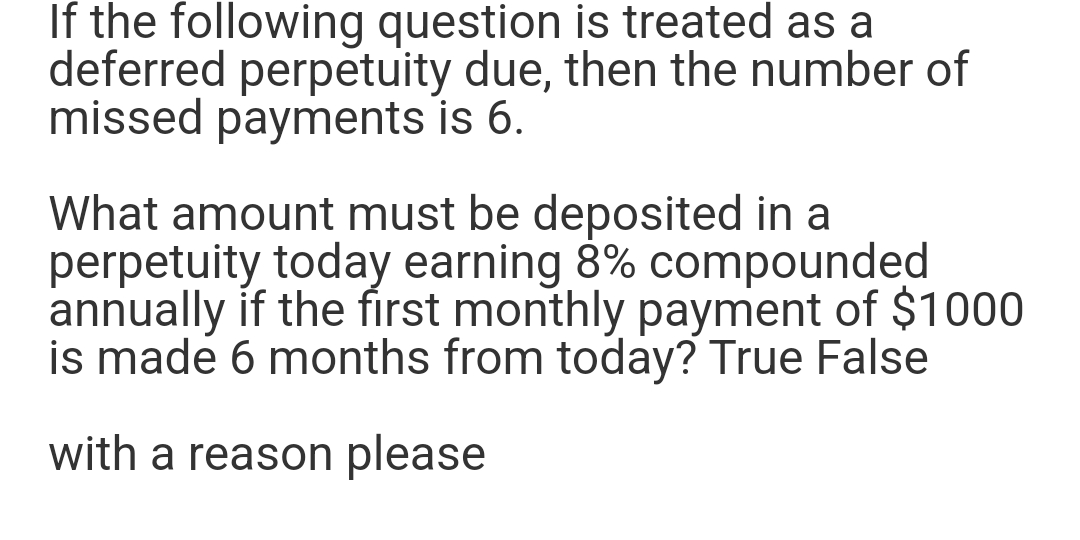 If the following question is treated as a
deferred perpetuity due, then the number of
missed payments is 6.
What amount must be deposited in a
perpetuity today earning 8% compounded
annually if the first monthly payment of $1000
is made 6 months from today? True False
with a reason please
