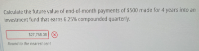 Calculate the future value of end-of-month payments of $500 made for 4 years into an
investment fund that earns 6.25% compounded quarterly.
$27,768 38 (X)
Round to the nearest cent