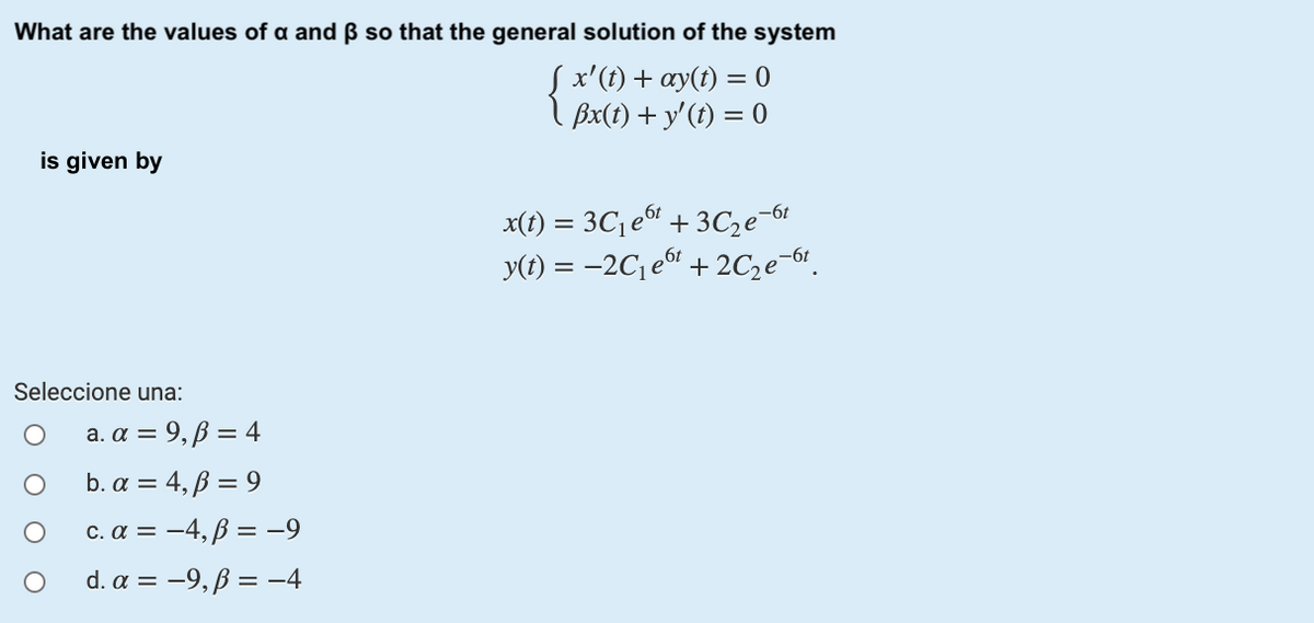 What are the values of a and ß so that the general solution of the system
Sx'(t) + ay(t) = 0
Bx(t) + y'(t) = 0
is given by
x(1) = 3C1 e + 3C,e-6f
y(t) = –2C¡ e“ + 2C,e-6!.
Seleccione una:
a. α 9, β =4
b. α 4,β = 9
c.α -4,β = -9
d.α -9, β = -4
