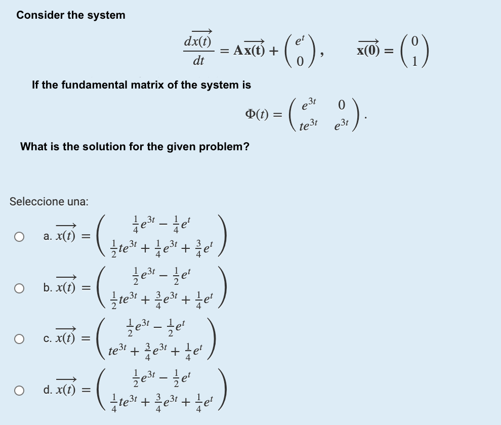 Consider the system
dx(t)
= Ax() +
(). - ()
x(0
%D
dt
If the fundamental matrix of the system is
e3t
D(t)
te3t
e31
What is the solution for the given problem?
Seleccione una:
te - te
e" +e" +
a. x(t)
3t
b. x(t)
te + e +e
c. x(t)
te3t
et
d. x(t)
2
%D
II
