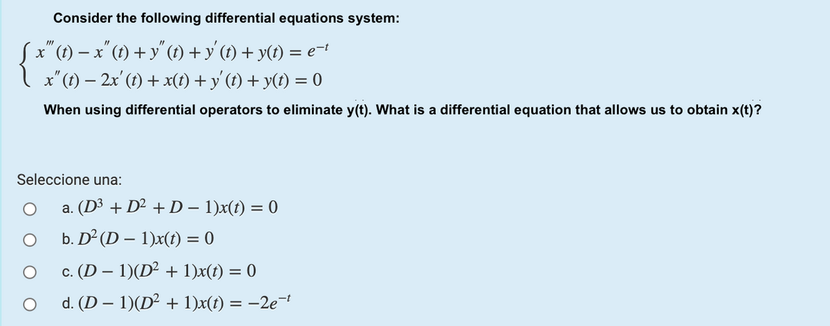 Consider the following differential equations system:
Sx"(1) – x" (t) + y" (1) + y' (t) + y(t) = e-
I x"(1) – 2x' (1) + x(t) + y'(t) + y(t) = 0
When using differential operators to eliminate y(t). What is a differential equation that allows us to obtain x(t)?
Seleccione una:
a. (D³ + D² + D – 1)x(t) = 0
b. D² (D – 1)x(t) = 0
c. (D – 1)(D² + 1)x(t) = 0
d. (D – 1)(D² + 1)x(t) = –2e¬t

