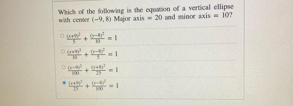 Which of the following is the equation of a vertical ellipse
with center (-9, 8) Major axis
20 and minor axis =
10?
O (x+9)?
15
(y-8)2
+
= 1
10
O (x+9)²
10
(y-8)2
= 1
O (r-9)2
100
(y+8)2
= 1
25
O (x+9)2
25
(y-8)2
100
= 1
%3D
