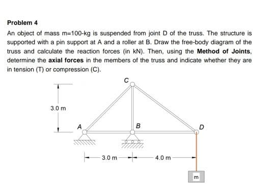 Problem 4
An object of mass m=100-kg is suspended from joint D of the truss. The structure is
supported with a pin support at A and a roller at B. Draw the free-body diagram of the
truss and calculate the reaction forces (in kN). Then, using the Method of Joints,
determine the axial forces in the members of the truss and indicate whether they are
in tension (T) or compression (C).
3.0 m
A
3.0 m --
4.0 m
E
