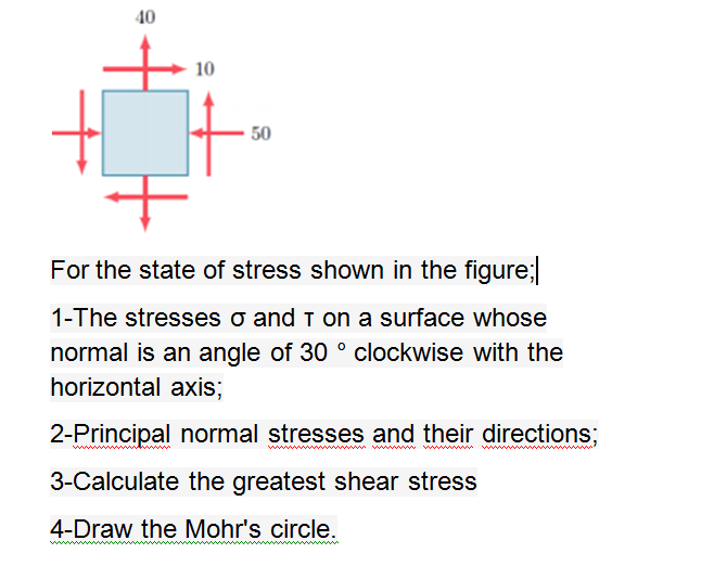 40
10
50
For the state of stress shown in the figure;
1-The stresses o and T on a surface whose
normal is an angle of 30 ° clockwise with the
horizontal axis;
2-Principal normal stresses and their directions;
ww ww
ww w
3-Calculate the greatest shear stress
4-Draw the Mohr's circle.
