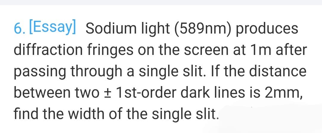 6. [Essay] Sodium light (589nm) produces
diffraction fringes on the screen at 1m after
passing through a single slit. If the distance
between two ± 1st-order dark lines is 2mm,
find the width of the single slit.
