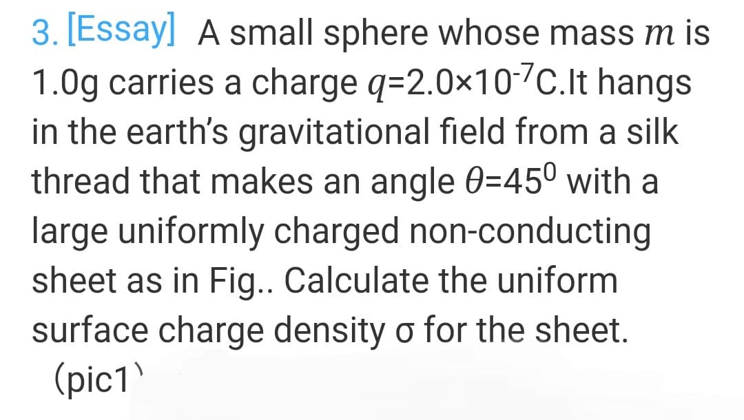 3. [Essay] A small sphere whose mass m is
1.0g carries a charge q=2.0x107c.It hangs
in the earth's gravitational field from a silk
thread that makes an angle 0=45º with a
large uniformly charged non-conducting
sheet as in Fig.. Calculate the uniform
surface charge density o for the sheet.

