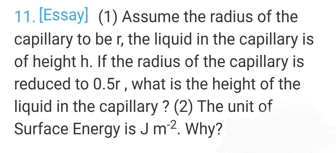 11. [Essay] (1) Assume the radius of the
capillary to be r, the liquid in the capillary is
of height h. If the radius of the capillary is
reduced to 0.5r , what is the height of the
liquid in the capillary ? (2) The unit of
Surface Energy is J m2. Why?
