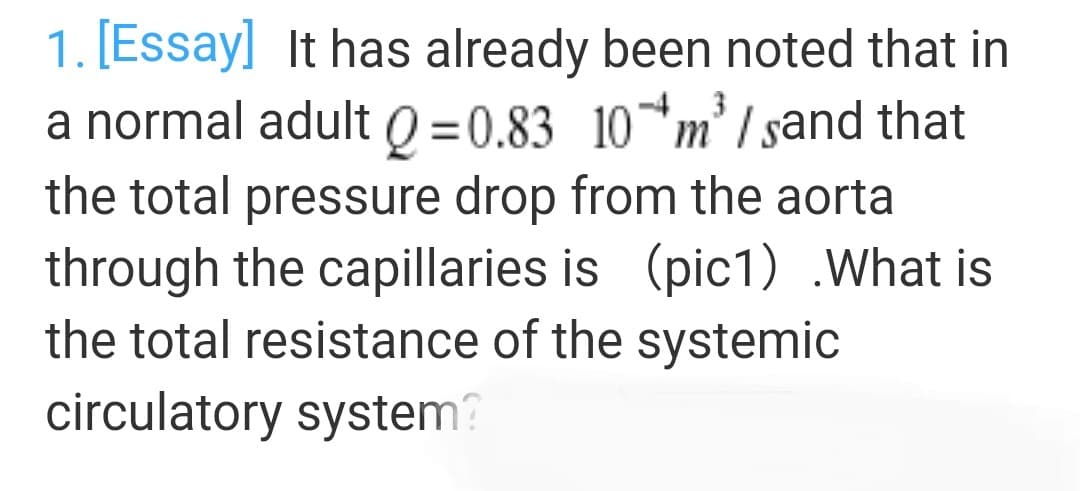 1. [Essay] It has already been noted that in
a normal adult Q =0.83 10*m²/ sand that
the total pressure drop from the aorta
through the capillaries is (pic1) .What is
the total resistance of the systemic
circulatory system?

