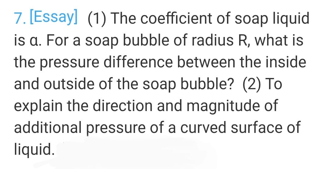 7. [Essay] (1) The coefficient of soap liquid
is a. For a soap bubble of radius R, what is
the pressure difference between the inside
and outside of the soap bubble? (2) To
explain the direction and magnitude of
additional pressure of a curved surface of
liquid.
