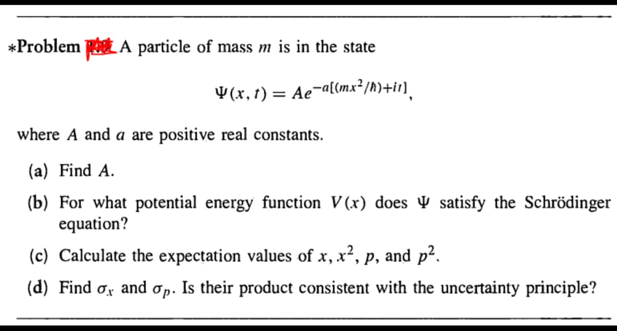 *Problem A particle of mass m is in the state
¥ (x, t) = Ae¬a[(mx²/h)+ir]_
where A and a are positive real constants.
(a) Find A.
(b) For what potential energy function V (x) does V satisfy the Schrödinger
equation?
(c) Calculate the expectation values of x, x², p, and p2.
(d) Find ox and op. Is their product consistent with the uncertainty principle?
