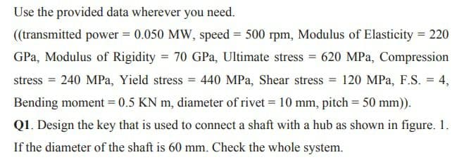 Use the provided data wherever you need.
((transmitted power = 0.050 MW, speed = 500 rpm, Modulus of Elasticity = 220
GPa, Modulus of Rigidity = 70 GPa, Ultimate stress = 620 MPa, Compression
%3D
stress = 240 MPa, Yield stress = 440 MPa, Shear stress = 120 MPa, F.S. = 4,
Bending moment = 0.5 KN m, diameter of rivet = 10 mm, pitch = 50 mm)).
Q1. Design the key that is used to connect a shaft with a hub as shown in figure. 1.
If the diameter of the shaft is 60 mm. Check the whole system.
