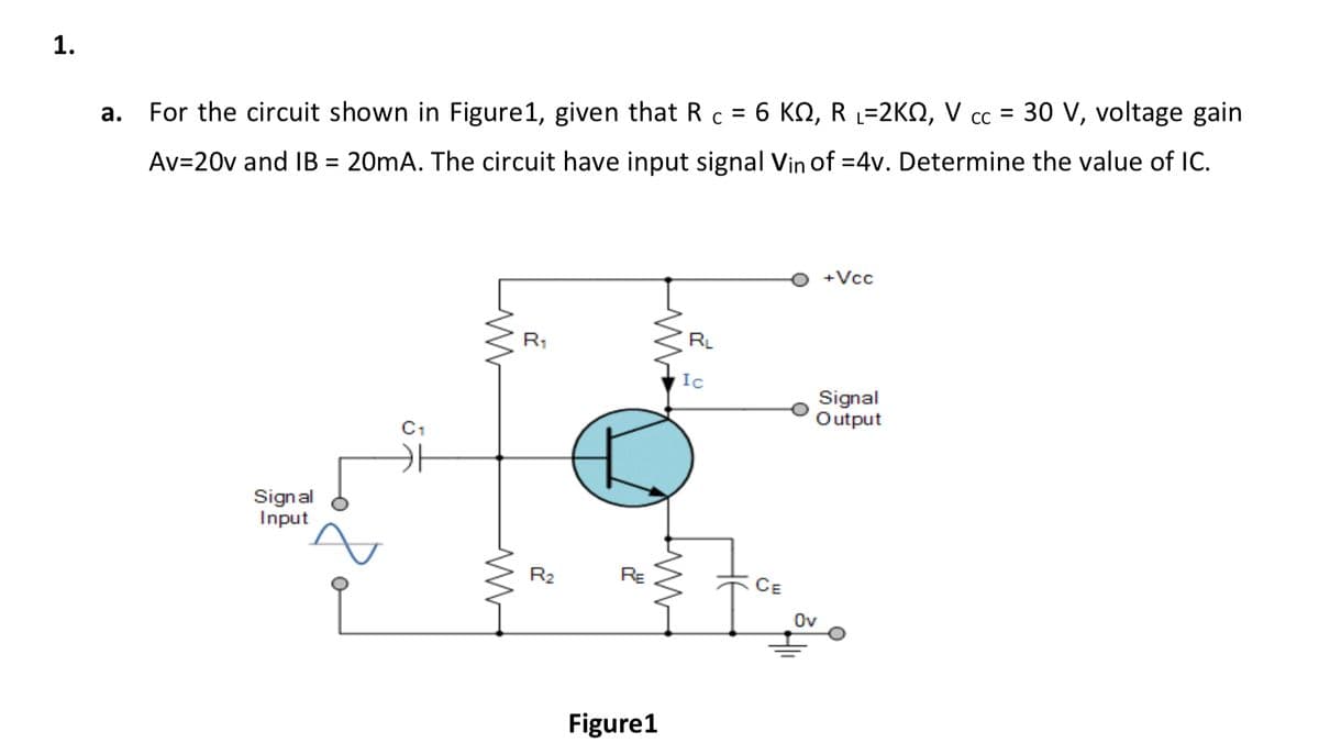 1.
СС
For the circuit shown in Figure1, given that R c = 6 KN, R L=2KO, V cc = 30 V, voltage gain
а.
Av=20v and IB = 20mA. The circuit have input signal Vin of =4v. Determine the value of IC.
%3D
+Vcc
R1
RL
Ic
Signal
Output
C1
Signal
Input
R2
RE
CE
Ov
Figure1
