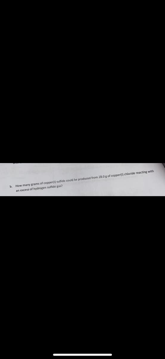 b. How many grams of copper(i) sulfide could be produced from 28.0 g of copper(l) chloride reacting with
an excess of hydrogen sulfide gas?
