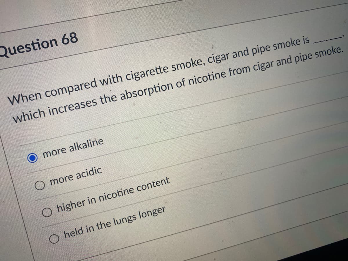 Question 68
When compared with cigarette smoke, cigar and pipe smoke is
which increases the absorption of nicotine from cigar and pipe smoke.
more alkaline
O more acidic
O higher in nicotine content
O held in the lungs longer