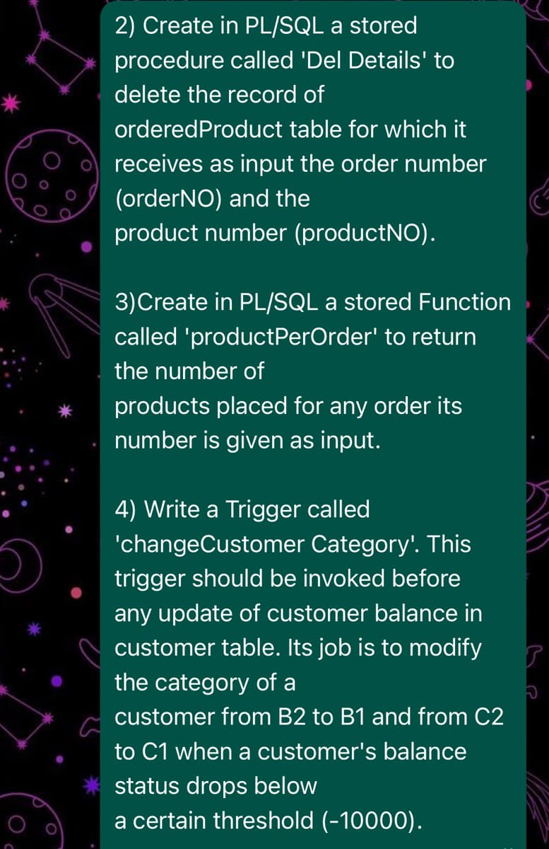 2) Create in PL/SQL a stored
procedure called 'Del Details' to
delete the record of
orderedProduct table for which it
receives as input the order number
(orderNO) and the
product number (productNO).
3)Create in PL/SQL a stored Function
called 'productPerOrder' to return
the number of
products placed for any order its
number is given as input.
4) Write a Trigger called
'changeCustomer Category'. This
trigger should be invoked before
any update of customer balance in
customer table. Its job is to modify
the category of a
customer from B2 to B1 and from C2
to C1 when a customer's balance
status drops below
a certain threshold (-10000).
