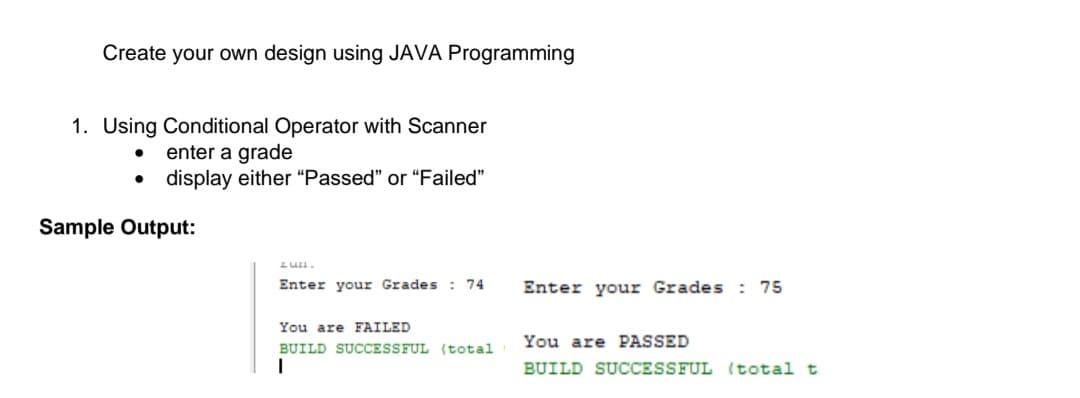 Create your own design using JAVA Programming
1. Using Conditional Operator with Scanner
enter a grade
display either “Passed" or "Failed"
Sample Output:
Enter your Grades : 74
Enter your Grades : 75
You are FAILED
You are PASSED
BUILD SUCCESSFUL (total
BUILD SUCCESSFUL (total t
