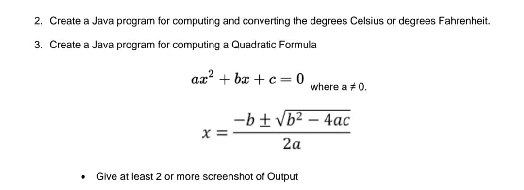 2. Create a Java program for computing and converting the degrees Celsius or degrees Fahrenheit.
3. Create a Java program for computing a Quadratic Formula
ax? + bx + c = 0
where a + 0.
-b±vb² – 4ac
X =
2a
Give at least 2 or more screenshot of Output
