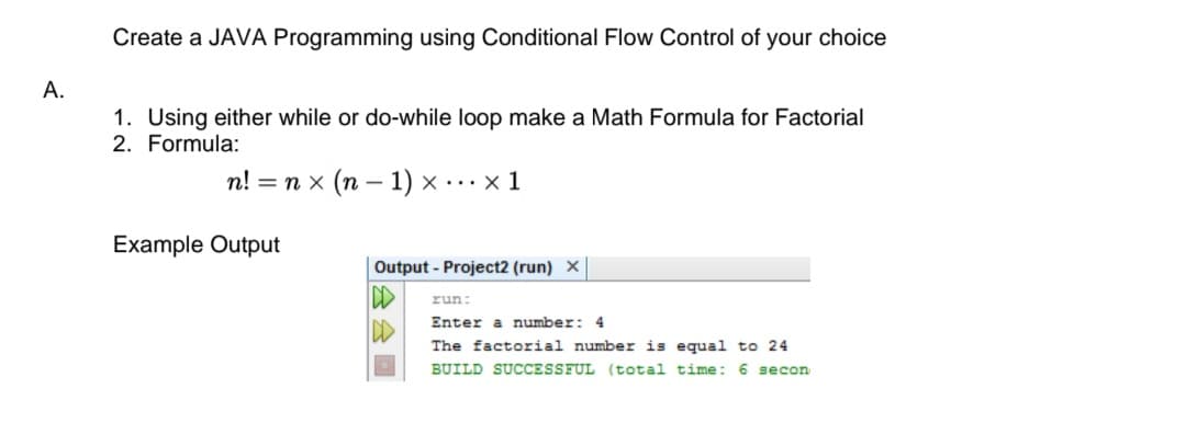 Create a JAVA Programming using Conditional Flow Control of your choice
А.
1. Using either while or do-while loop make a Math Formula for Factorial
2. Formula:
п! 3D пх (п-— 1) х ...x1
Example Output
Output - Project2 (run) X
run:
Enter a number: 4
The factorial number is equal to 24
BUILD SUCCESSFUL (total time: 6 secon
