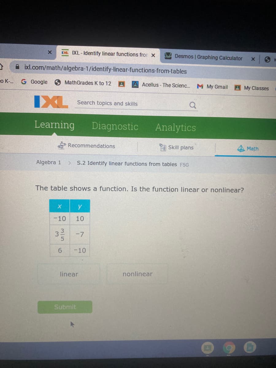 D. IXL-Identify linear functions fror x
A Desmos | Graphing Calculator
ixl.com/math/algebra-1/identify-linear-functions-from-tables
o K..
G Google
6 MathGrades K to 12
A Acellus- The Scienc..
M My Gmail
A My Classes
IXL
Search topics and skills
Learning
Diagnostic
Analytics
Recommendations
Skill plans
Math
Algebra 1
S.2 Identify linear functions from tables F5G
The table shows a function. Is the function linear or nonlinear?
y
-10
10
3
32-7
6.
-10
linear
nonlinear
Submit
