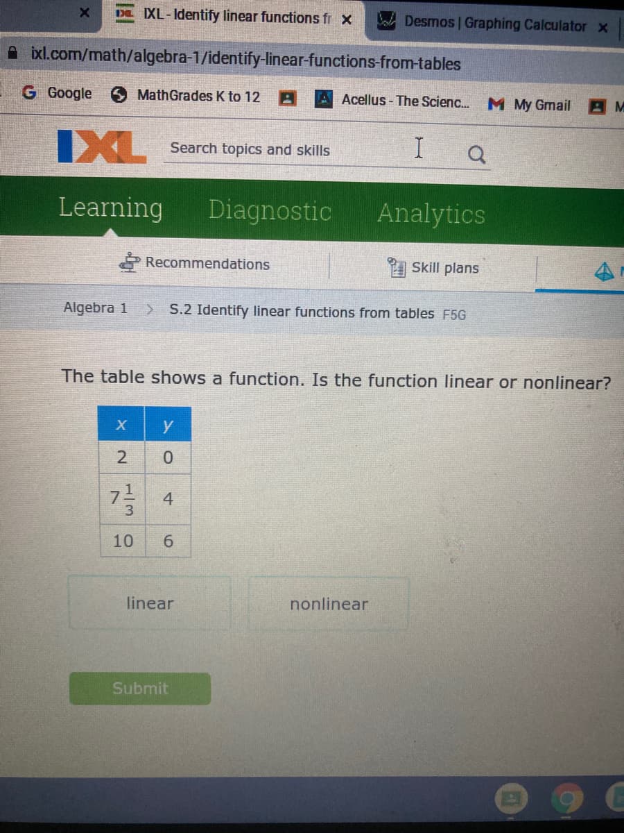 DE XL-Identify linear functions fr x
Desmos Graphing Calculator x
A ixl.com/math/algebra-1/identify-linear-functions-from-tables
G Google
MathGrades K to 12
A Acellus- The Scienc.
M My Gmail
IXL
Search topics and skills
Learning
Diagnostic
Analytics
Recommendations
Skill plans
Algebra 1
S.2 Identify linear functions from tables F5G
The table shows a function. Is the function linear or nonlinear?
y
2
4
10
6.
linear
nonlinear
Submit
1/3
