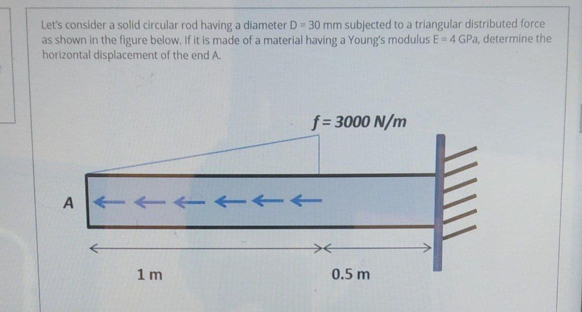 Let's consider a solid circular rod having a diameter D = 30 mm subjected to a triangular distributed force
as shown in the figure below. If it is made of a material having a Young's modulus E = 4 GPa, determine the
horizontal displacement of the end A.
f = 3000 N/m
A --- -
1 m
0.5 m
