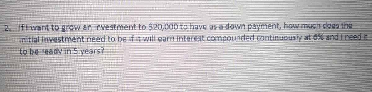 2. IfI want to grow an Investment to $20,000 to have as a down payment, how much does the
Initial Investment need to be if it will earn linterest compounded continuOusly at 6% andineed It
to be ready in 5 years?
