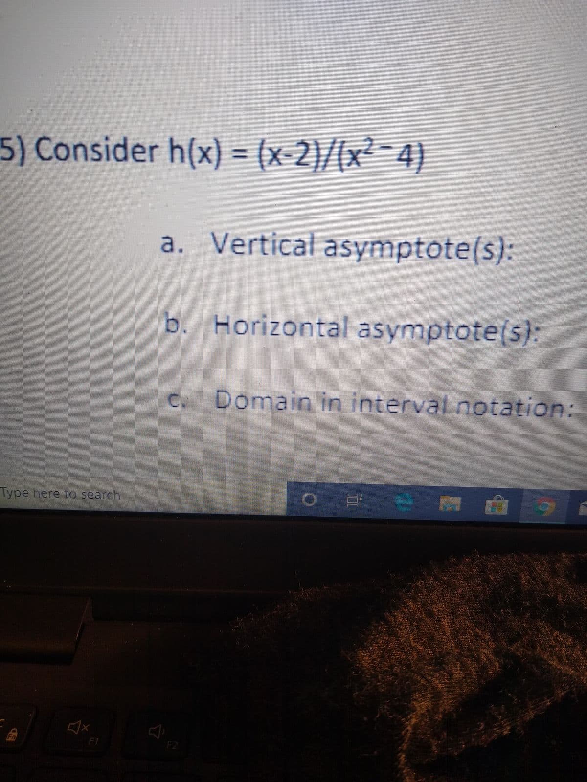 5) Consider h(x) = (x-2)/(x²-4)
a. Vertical asymptote(s):
b. Horizontal asymptote(s):
C.
Domain in interval notation:
Type here to search
Fn
F1
F2
