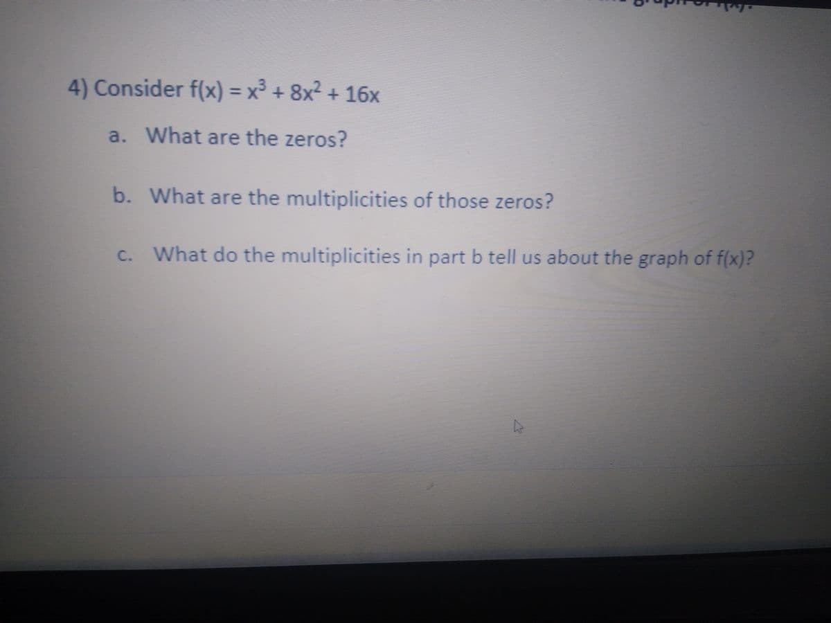 4) Consider f(x) = x³ + 8x2 + 16x
a. What are the zeros?
b. What are the multiplicities of those zeros?
c. What do the multiplicities in part b tell us about the graph of f(x)?
