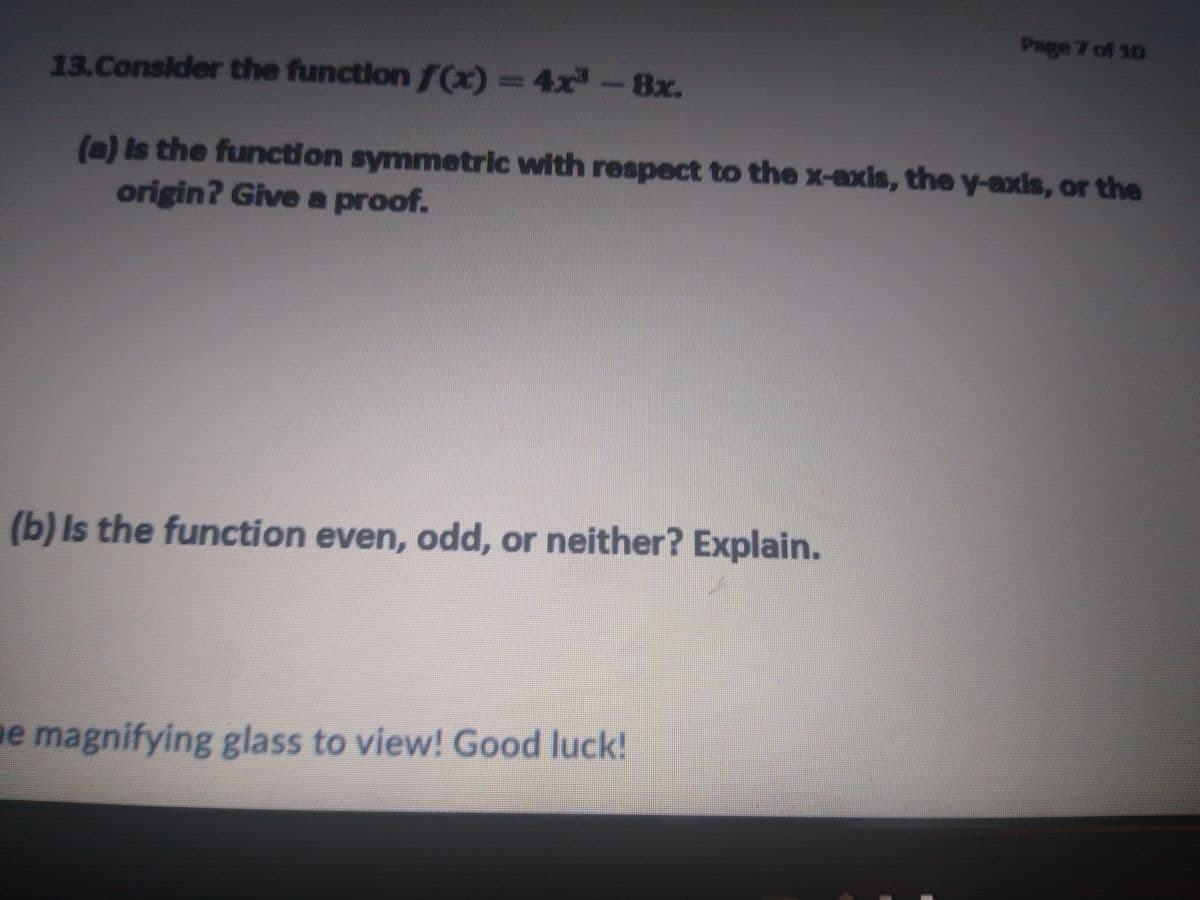 Page 7 of 10
13.Consider the function f(x)=4x -8x.
(a) Is the function symmetric with respect to the X-axis, the y-axis, or the
origin? Give a proof.
(b) Is the function even, odd, or neither? Explain.
e magnifying glass to view! Good luck!
