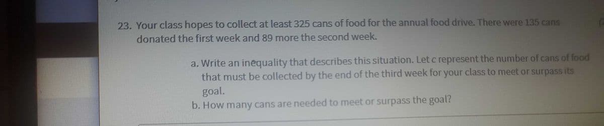 23. Your class hopes to collect at least 325 cans of food for the annual food drive. There were 135 cans
donated the first week and 89 more the second week.
a. Write an inequality that describes this situation. Let c represent the number of cans of food
that must be collected by the end of the third week for your class to meet or surpass its
goal.
b. How many cans are needed to meet or surpass the goal?
