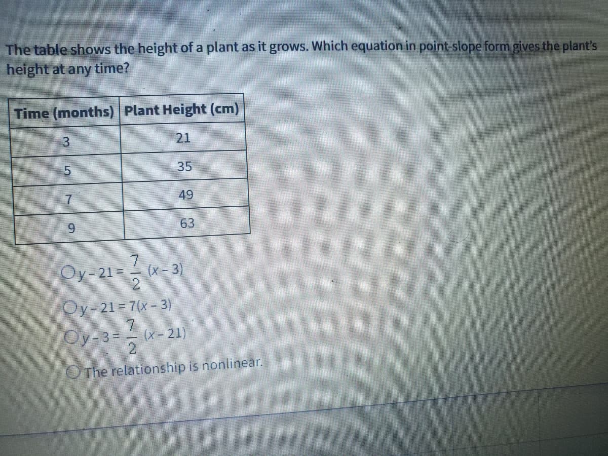 The table shows the height of a plant as it grows. Which equation in point-slope form gives the plant's
height at any time?
Time (months) Plant Height (cm)
21
35
7.
49
6.
63
Oy-21 = - (x - 3)
Oy-21 = 7(x- 3)
7.
Oy-3= (x- 21)
2
OThe relationship is nonlinear.
