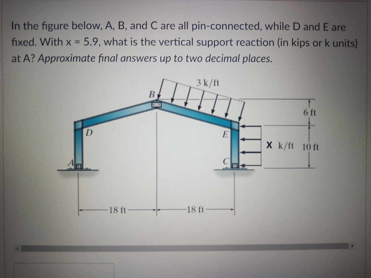 In the figure below, A, B, and C are all pin-connected, while D and E are
fixed. With x = 5.9, what is the vertical support reaction (in kips or k units)
%3D
at A? Approximate final answers up to two decimal places.
3 k/ft
B
6 ft
E
X k/ft 10 ft
A
18 ft-
18 ft-
