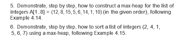 5. Demonstrate, step by step, how to construct a max-heap for the list of
integers A[1.8] = (12, 8, 15, 5, 6, 14, 1, 10) (in the given order), following
Example 4.14.
6. Demonstrate, step by step, how to sort a list of integers (2, 4, 1,
5, 6, 7) using a max-heap, following Example 4.15.
