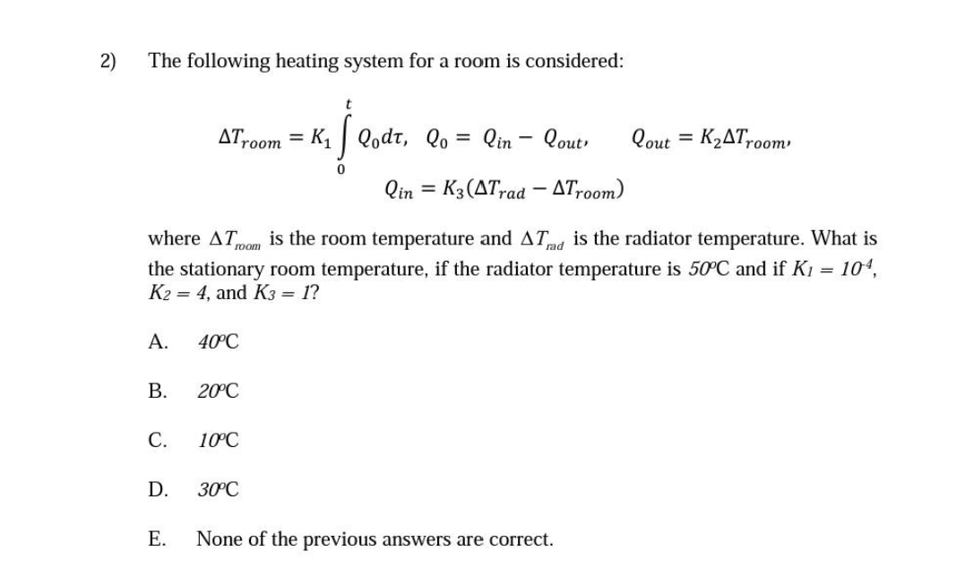 2)
The following heating system for a room is considered:
ATroom = K1 | Qodt, Qo = Qin - Qout
Qout = K2AT,0om
room
Qin = K3(ATrad – ATr00m)
where AT
is the room temperature and AT is the radiator temperature. What is
room
rad
the stationary room temperature, if the radiator temperature is 50C and if K1 = 104,
K2
= 4, and K3 =
1?
A.
40°C
В.
20°C
С.
10°C
D.
30°C
Е.
None of the previous answers are correct.
