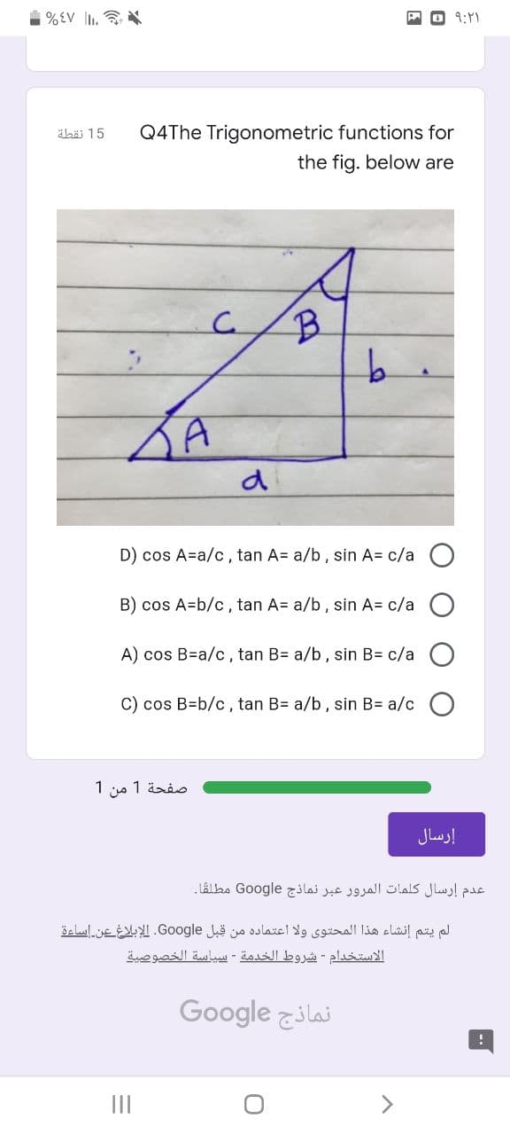 %EV l.
O 9:Y)
äbäi 15
Q4The Trigonometric functions for
the fig. below are
B.
b.
D) cos A=a/c, tan A= a/b, sin A= c/a O
B) cos A=b/c, tan A= a/b, sin A= c/a
A) cos B=a/c, tan B= a/b, sin B= c/a O
C) cos B=b/c, tan B= a/b, sin B= a/c O
صفحة 1 من 1
إرسال
عدم إرسال كلمات المرور عبر نماذج Go ogle مطلقا.
لم يتم إنشاء هذا المحتوى ولا اعتماده من قبل Go ogle. الإبلاغ عن إساءة
الاستخدام - شروط الخدمة - بسياسة الخصوصية
Google zilaj
II
<>
