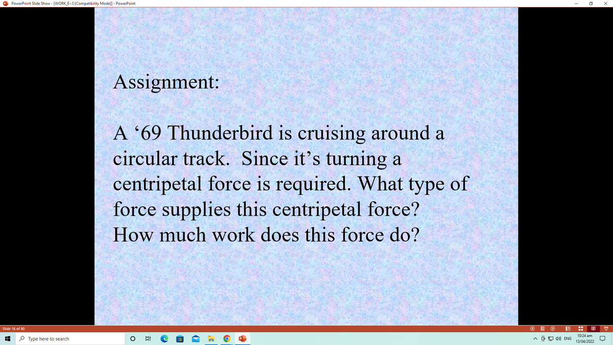 O PowerPoint Slide Show - [WORK_E~3 [Compatibility Mode]] - PowerPoint
Assignment:
A '69 Thunderbird is cruising around a
circular track. Since it's turning a
centripetal force is required. What type of
force supplies this centripetal force?
How much work does this force do?
Slide 16 of 80
10:24 am
P Type here to search
A ô 9 4») ENG
13/04/2022
