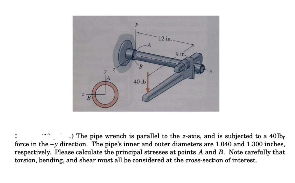 12 in.
9 in.
y
A
40 lb
) The pipe wrench is parallel to the z-axis, and is subjected to a 40lbf
force in the -y direction. The pipe's inner and outer diameters are 1.040 and 1.300 inches,
respectively. Please calculate the principal stresses at points A and B. Note carefully that
torsion, bending, and shear must all be considered at the cross-section of interest.
