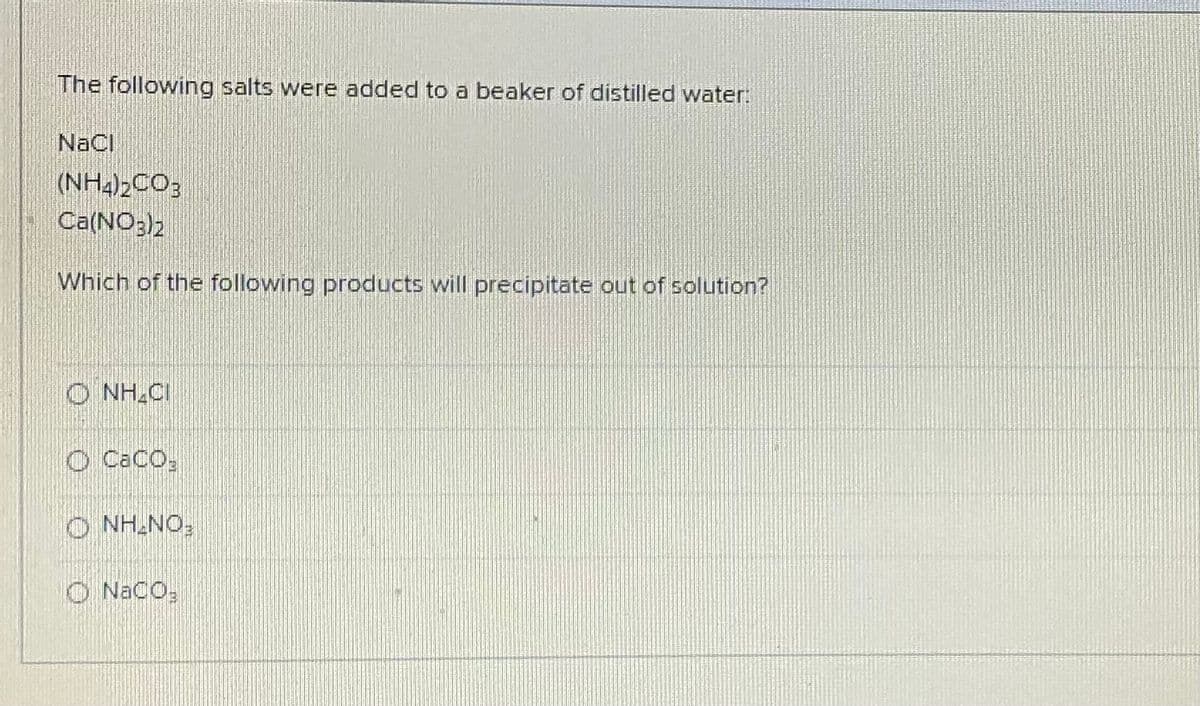 The following salts were added to a beaker of distilled water:
NaCl
(NH2)2CO;
Ca(NO;)2
Which of the following products will precipitate out of solution?
O NH CI
O CaCO,
FONTHN O
O NaCO;
