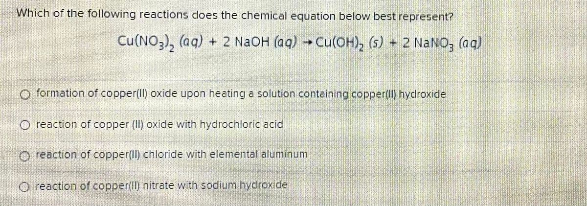 Which of the following reactions does the chemical equation below best represent?
Cu(NO,), (aq) + 2 N2OH (aq) Cu(OH), (s) + 2 NaNO, (aq)
O formation of copper(Il) oxide upon heating a solution containing copper(II) hydroxide
O reaction of copper (II) oxide with hydrochloric acid
O reaction of copper(Il) chloride with elemental aluminum
O reaction of copper(Il) nitrate with sodium hydroxide
