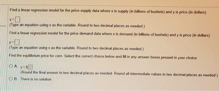 Find a linear regression model for the price-supply data where x is supply (in billions of bushels) and y is price (in dollars).
y=
(Type an equation using x as the variable. Round to two decimal places as needed.)
Find a linear regression model for the price-demand data where x is demand (in billions of bushels) and y is price (in dollars).
(Type an equation using x as the variable. Round to two decimal places as needed.)
Find the equilibrium price for corn Select the correct choice below and fill in any answer boxes present in your choice.
O A. y=S
(Round the final answer to two decimal places as needed. Round all intermediate values to two decimal places as needed.)
O B. There is no solution
